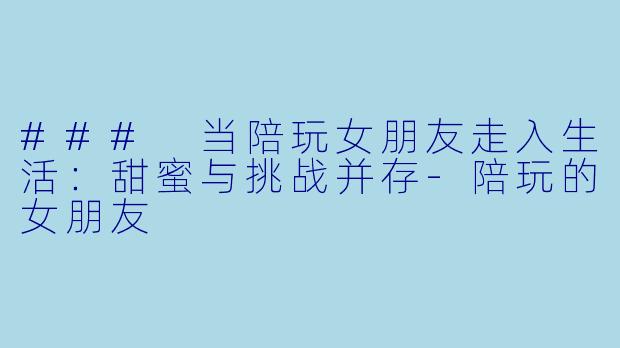 ### 当陪玩女朋友走入生活：甜蜜与挑战并存-陪玩的女朋友