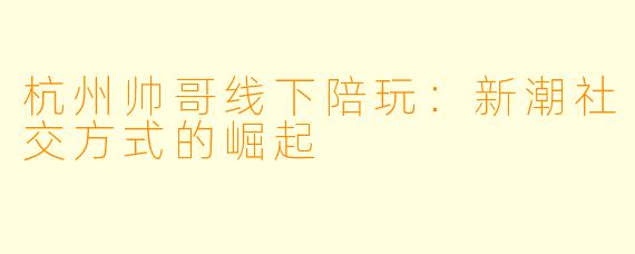 杭州帅哥线下陪玩：新潮社交方式的崛起