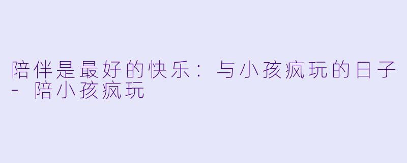 陪伴是最好的快乐：与小孩疯玩的日子-陪小孩疯玩