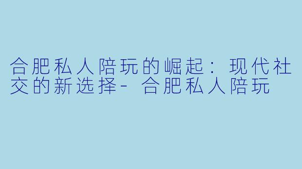 合肥私人陪玩的崛起：现代社交的新选择-合肥私人陪玩
