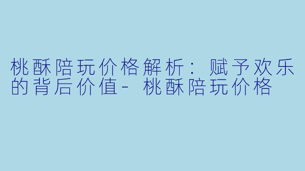 桃酥陪玩价格解析：赋予欢乐的背后价值-桃酥陪玩价格