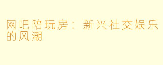 网吧陪玩房：新兴社交娱乐的风潮