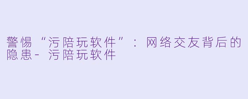 警惕“污陪玩软件”：网络交友背后的隐患-污陪玩软件