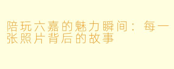 陪玩六嘉的魅力瞬间：每一张照片背后的故事