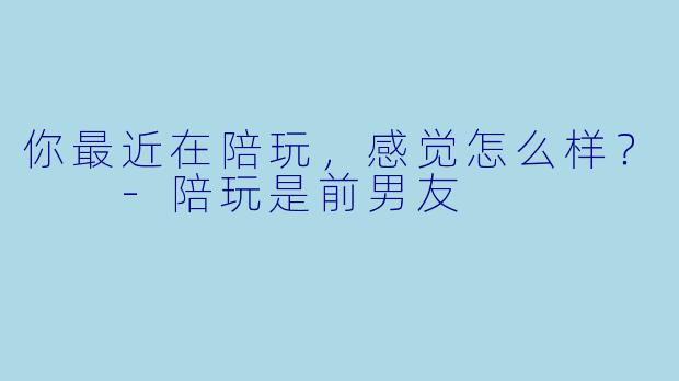 你最近在陪玩，感觉怎么样？  -陪玩是前男友