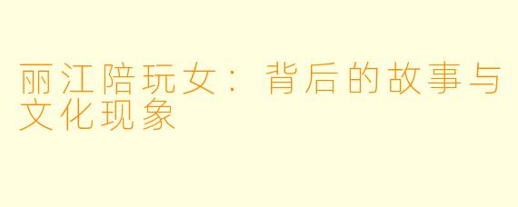 丽江陪玩女：背后的故事与文化现象