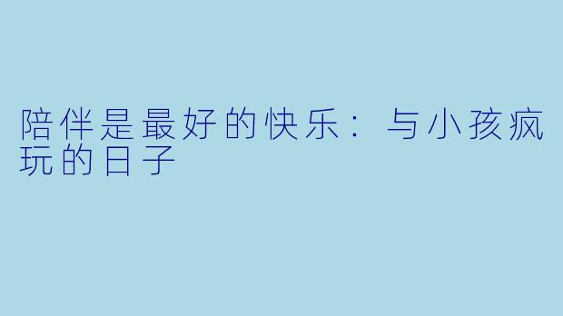 陪伴是最好的快乐：与小孩疯玩的日子