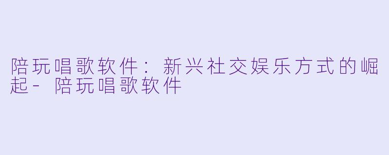 陪玩唱歌软件：新兴社交娱乐方式的崛起-陪玩唱歌软件