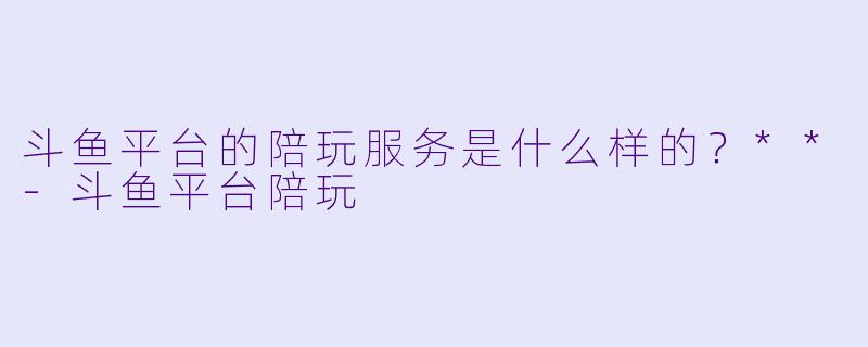斗鱼平台的陪玩服务是什么样的？**-斗鱼平台陪玩