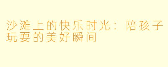 沙滩上的快乐时光：陪孩子玩耍的美好瞬间