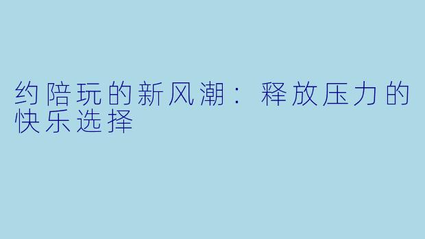 约陪玩的新风潮：释放压力的快乐选择
