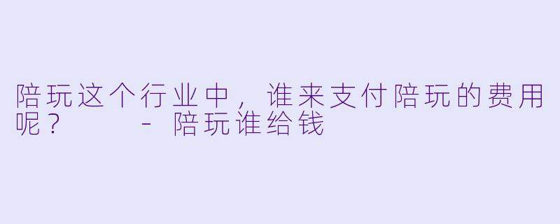 陪玩这个行业中，谁来支付陪玩的费用呢？  -陪玩谁给钱