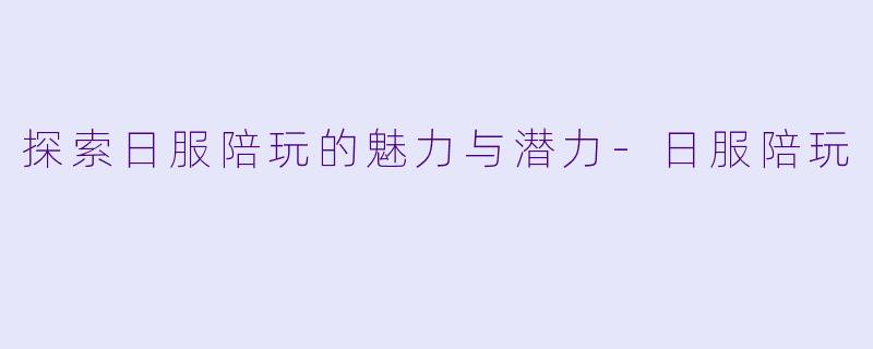 探索日服陪玩的魅力与潜力-日服陪玩