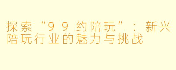 探索“99约陪玩”：新兴陪玩行业的魅力与挑战