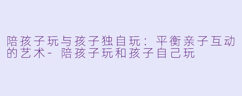 陪孩子玩与孩子独自玩:平衡亲子互动的艺术
