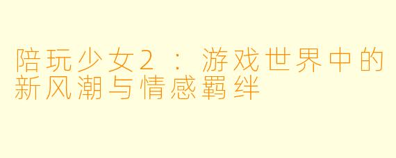 陪玩少女2：游戏世界中的新风潮与情感羁绊