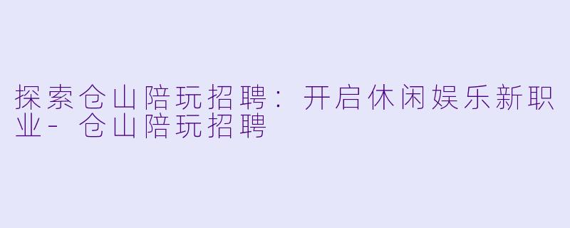 探索仓山陪玩招聘：开启休闲娱乐新职业-仓山陪玩招聘