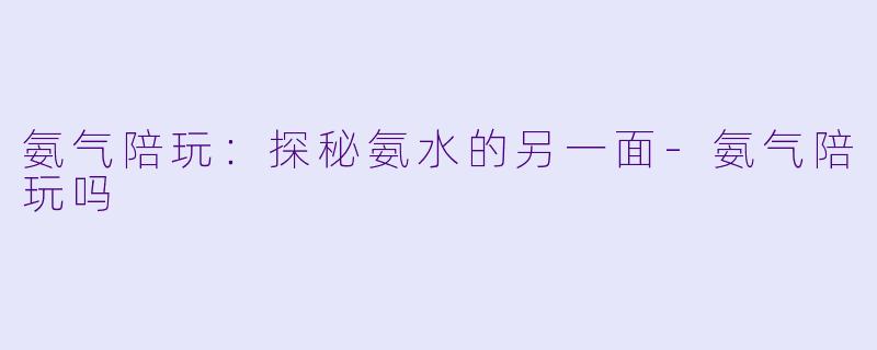 氨气陪玩：探秘氨水的另一面-氨气陪玩吗