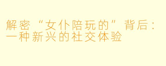 解密“女仆陪玩的”背后：一种新兴的社交体验