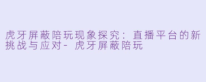 虎牙屏蔽陪玩现象探究：直播平台的新挑战与应对-虎牙屏蔽陪玩