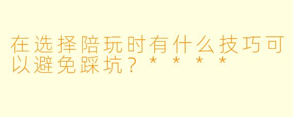 在选择陪玩时有什么技巧可以避免踩坑？****