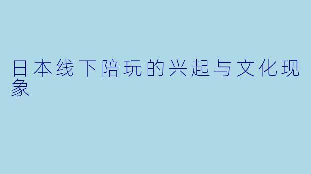 日本线下陪玩的兴起与文化现象