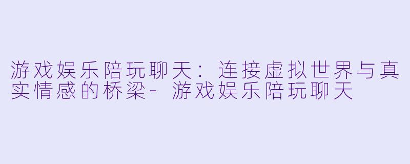 游戏娱乐陪玩聊天：连接虚拟世界与真实情感的桥梁-游戏娱乐陪玩聊天