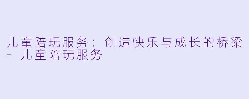 儿童陪玩服务：创造快乐与成长的桥梁-儿童陪玩服务