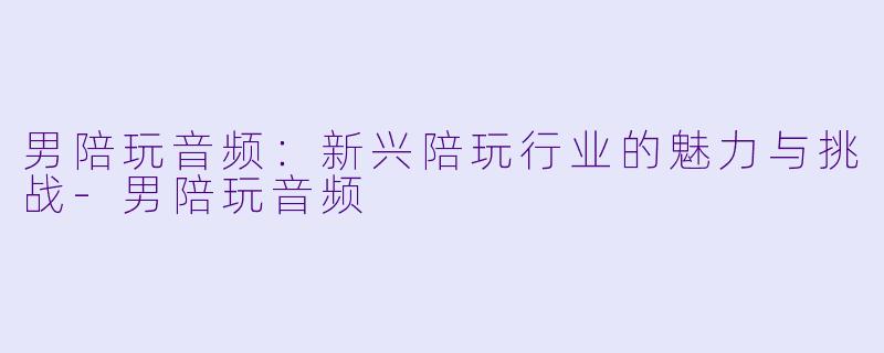男陪玩音频：新兴陪玩行业的魅力与挑战-男陪玩音频