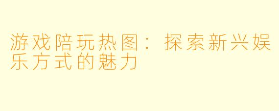 游戏陪玩热图：探索新兴娱乐方式的魅力