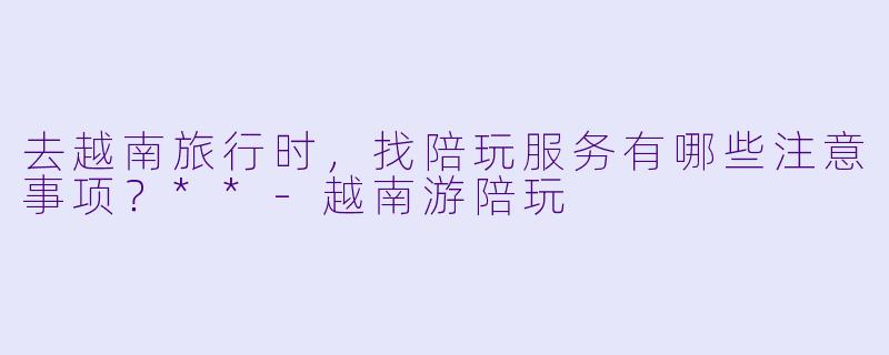 去越南旅行时，找陪玩服务有哪些注意事项？**-越南游陪玩