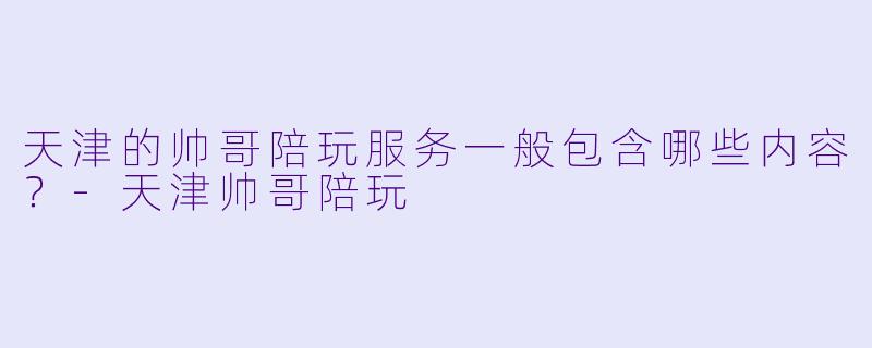 天津的帅哥陪玩服务一般包含哪些内容？-天津帅哥陪玩