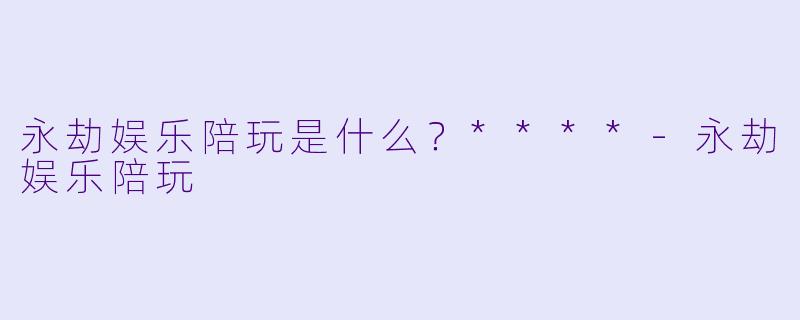 永劫娱乐陪玩是什么？****-永劫娱乐陪玩