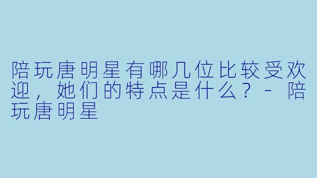 陪玩唐明星有哪几位比较受欢迎,她们的特点是什么?