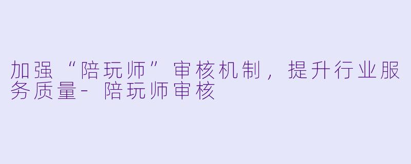 加强“陪玩师”审核机制,提升行业服务质量
