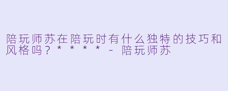 陪玩师苏在陪玩时有什么独特的技巧和风格吗?****