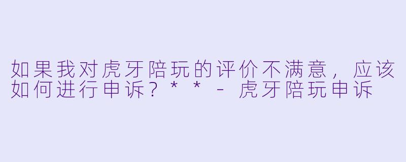 如果我对虎牙陪玩的评价不满意，应该如何进行申诉？**-虎牙陪玩申诉