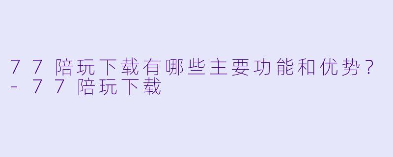 77陪玩下载有哪些主要功能和优势?