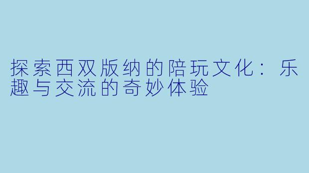 探索西双版纳的陪玩文化：乐趣与交流的奇妙体验