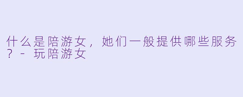 什么是陪游女，她们一般提供哪些服务？-玩陪游女