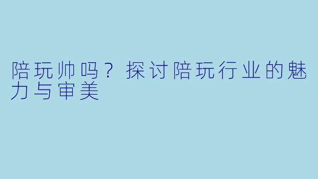 陪玩帅吗?探讨陪玩行业的魅力与审美