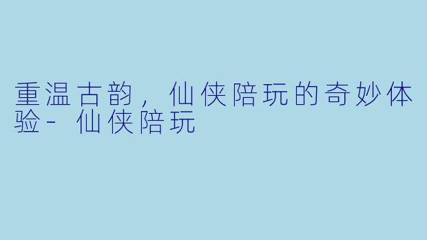 重温古韵，仙侠陪玩的奇妙体验-仙侠陪玩
