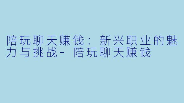 陪玩聊天赚钱：新兴职业的魅力与挑战-陪玩聊天赚钱