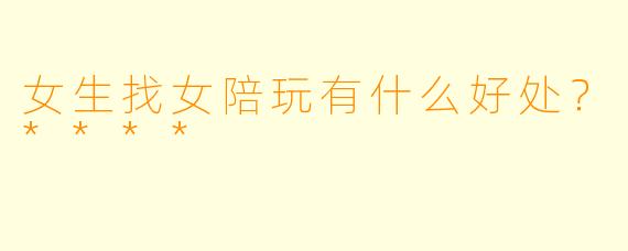 女生找女陪玩有什么好处？****
