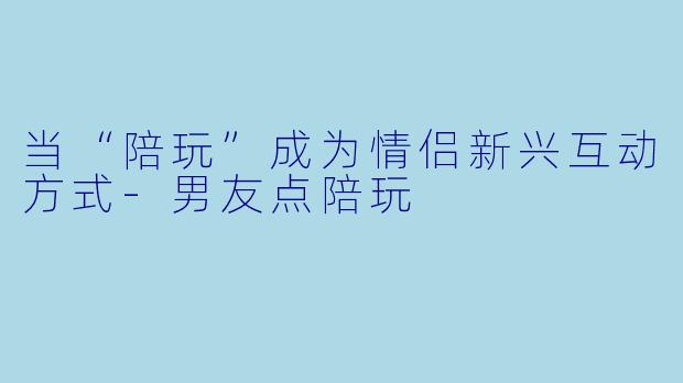 当“陪玩”成为情侣新兴互动方式-男友点陪玩
