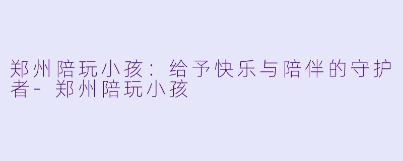 郑州陪玩小孩：给予快乐与陪伴的守护者-郑州陪玩小孩