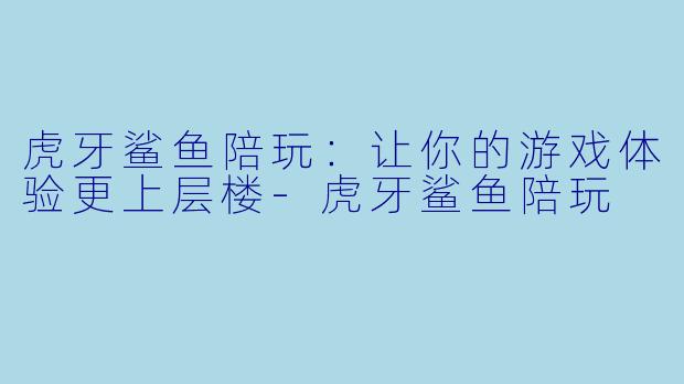 虎牙鲨鱼陪玩：让你的游戏体验更上层楼-虎牙鲨鱼陪玩