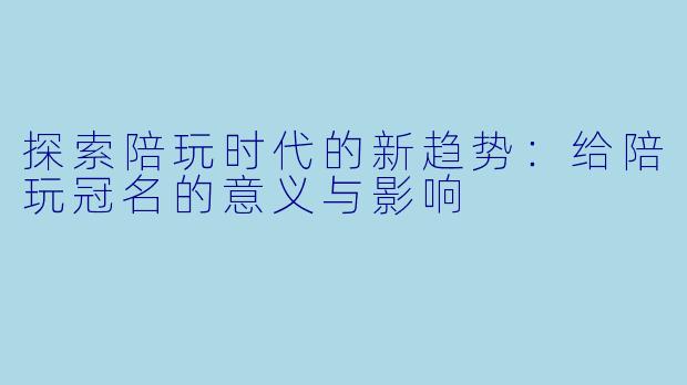 探索陪玩时代的新趋势：给陪玩冠名的意义与影响