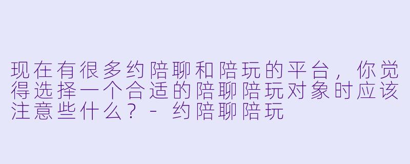 现在有很多约陪聊和陪玩的平台,你觉得选择一个合适的陪聊陪玩对象时应该注意些什么?