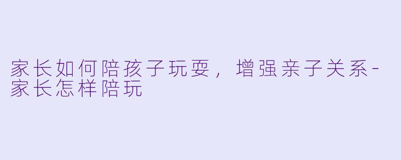 家长如何陪孩子玩耍，增强亲子关系-家长怎样陪玩